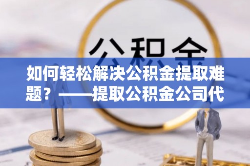 延边如何轻松解决公积金提取难题？——提取公积金公司代办服务解析