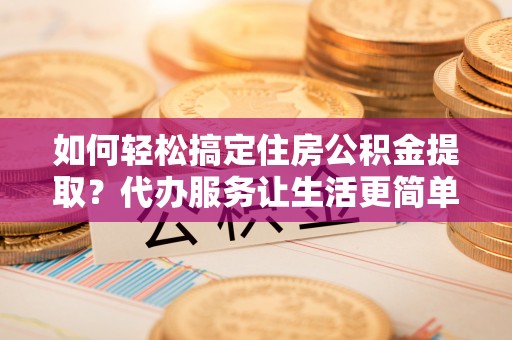 延边如何轻松搞定住房公积金提取？代办服务让生活更简单